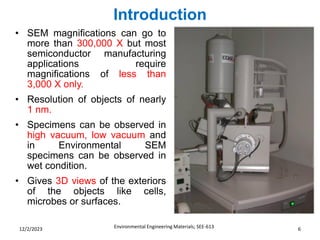 Introduction
Environmental Engineering Materials; SEE-613 6
12/2/2023
• SEM magnifications can go to
more than 300,000 X but most
semiconductor manufacturing
applications require
magnifications of less than
3,000 X only.
• Resolution of objects of nearly
1 nm.
• Specimens can be observed in
high vacuum, low vacuum and
in Environmental SEM
specimens can be observed in
wet condition.
• Gives 3D views of the exteriors
of the objects like cells,
microbes or surfaces.
 