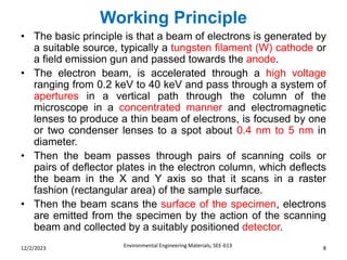 Working Principle
Environmental Engineering Materials; SEE-613 8
12/2/2023
• The basic principle is that a beam of electrons is generated by
a suitable source, typically a tungsten filament (W) cathode or
a field emission gun and passed towards the anode.
• The electron beam, is accelerated through a high voltage
ranging from 0.2 keV to 40 keV and pass through a system of
apertures in a vertical path through the column of the
microscope in a concentrated manner and electromagnetic
lenses to produce a thin beam of electrons, is focused by one
or two condenser lenses to a spot about 0.4 nm to 5 nm in
diameter.
• Then the beam passes through pairs of scanning coils or
pairs of deflector plates in the electron column, which deflects
the beam in the X and Y axis so that it scans in a raster
fashion (rectangular area) of the sample surface.
• Then the beam scans the surface of the specimen, electrons
are emitted from the specimen by the action of the scanning
beam and collected by a suitably positioned detector.
 