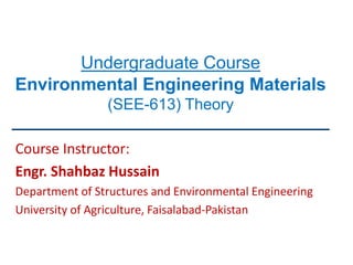 Undergraduate Course
Environmental Engineering Materials
(SEE-613) Theory
Course Instructor:
Engr. Shahbaz Hussain
Department of Structures and Environmental Engineering
University of Agriculture, Faisalabad-Pakistan
 