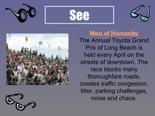 Mass of Humanity The Annual Toyota Grand Prix of Long Beach is held every April on the streets of downtown. The race blocks many thoroughfare roads, creates traffic congestion, litter, parking challenges, noise and chaos. 