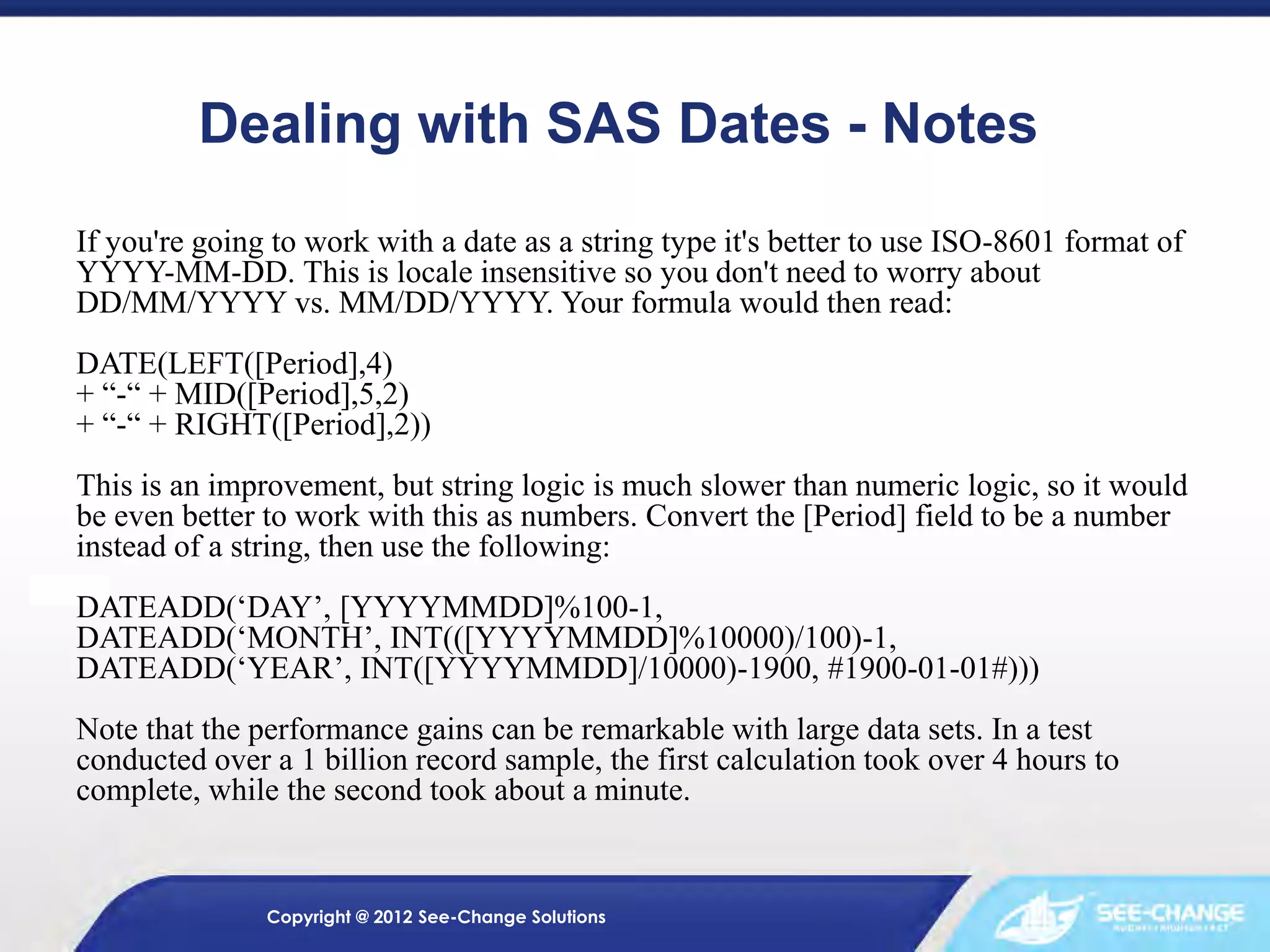 Dealing with SAS Dates - Notes
If you're going to work with a date as a string type it's better to use ISO-8601 format of
YYYY-MM-DD. This is locale insensitive so you don't need to worry about
DD/MM/YYYY vs. MM/DD/YYYY. Your formula would then read:
DATE(LEFT([Period],4)
+ “-“ + MID([Period],5,2)
+ “-“ + RIGHT([Period],2))
This is an improvement, but string logic is much slower than numeric logic, so it would
be even better to work with this as numbers. Convert the [Period] field to be a number
instead of a string, then use the following:

DATEADD(‘DAY’, [YYYYMMDD]%100-1,
DATEADD(‘MONTH’, INT(([YYYYMMDD]%10000)/100)-1,
DATEADD(‘YEAR’, INT([YYYYMMDD]/10000)-1900, #1900-01-01#)))
Note that the performance gains can be remarkable with large data sets. In a test
conducted over a 1 billion record sample, the first calculation took over 4 hours to
complete, while the second took about a minute.

Copyright @ 2012 See-Change Solutions

 