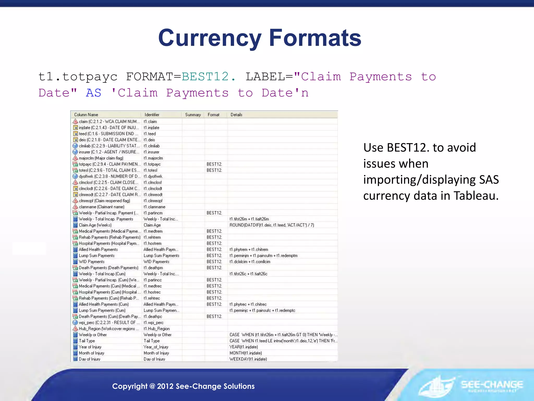 Currency Formats
t1.totpayc FORMAT=BEST12. LABEL="Claim Payments to
Date" AS 'Claim Payments to Date'n

Use BEST12. to avoid
issues when
importing/displaying SAS
currency data in Tableau.

Copyright @ 2012 See-Change Solutions

 