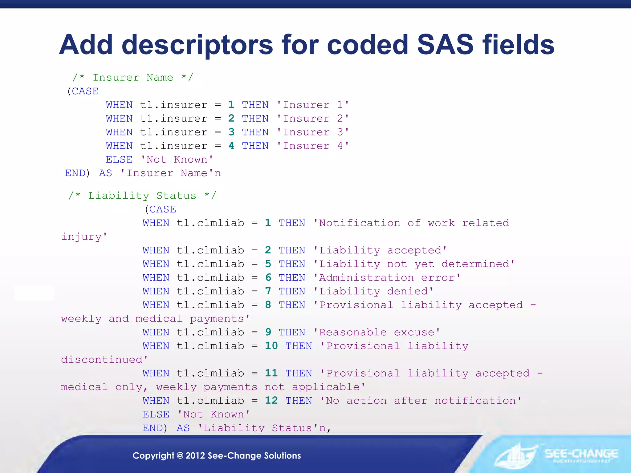 Add descriptors for coded SAS fields
/* Insurer Name */
(CASE
WHEN t1.insurer =
WHEN t1.insurer =
WHEN t1.insurer =
WHEN t1.insurer =
ELSE 'Not Known'
END) AS 'Insurer Name'n

1
2
3
4

THEN
THEN
THEN
THEN

'Insurer
'Insurer
'Insurer
'Insurer

1'
2'
3'
4'

/* Liability Status */
(CASE
WHEN t1.clmliab = 1 THEN 'Notification of work related
injury'
WHEN t1.clmliab = 2 THEN 'Liability accepted'
WHEN t1.clmliab = 5 THEN 'Liability not yet determined'
WHEN t1.clmliab = 6 THEN 'Administration error'
WHEN t1.clmliab = 7 THEN 'Liability denied'
WHEN t1.clmliab = 8 THEN 'Provisional liability accepted weekly and medical payments'
WHEN t1.clmliab = 9 THEN 'Reasonable excuse'
WHEN t1.clmliab = 10 THEN 'Provisional liability
discontinued'
WHEN t1.clmliab = 11 THEN 'Provisional liability accepted medical only, weekly payments not applicable'
WHEN t1.clmliab = 12 THEN 'No action after notification'
ELSE 'Not Known'
END) AS 'Liability Status'n,
Copyright @ 2012 See-Change Solutions

 