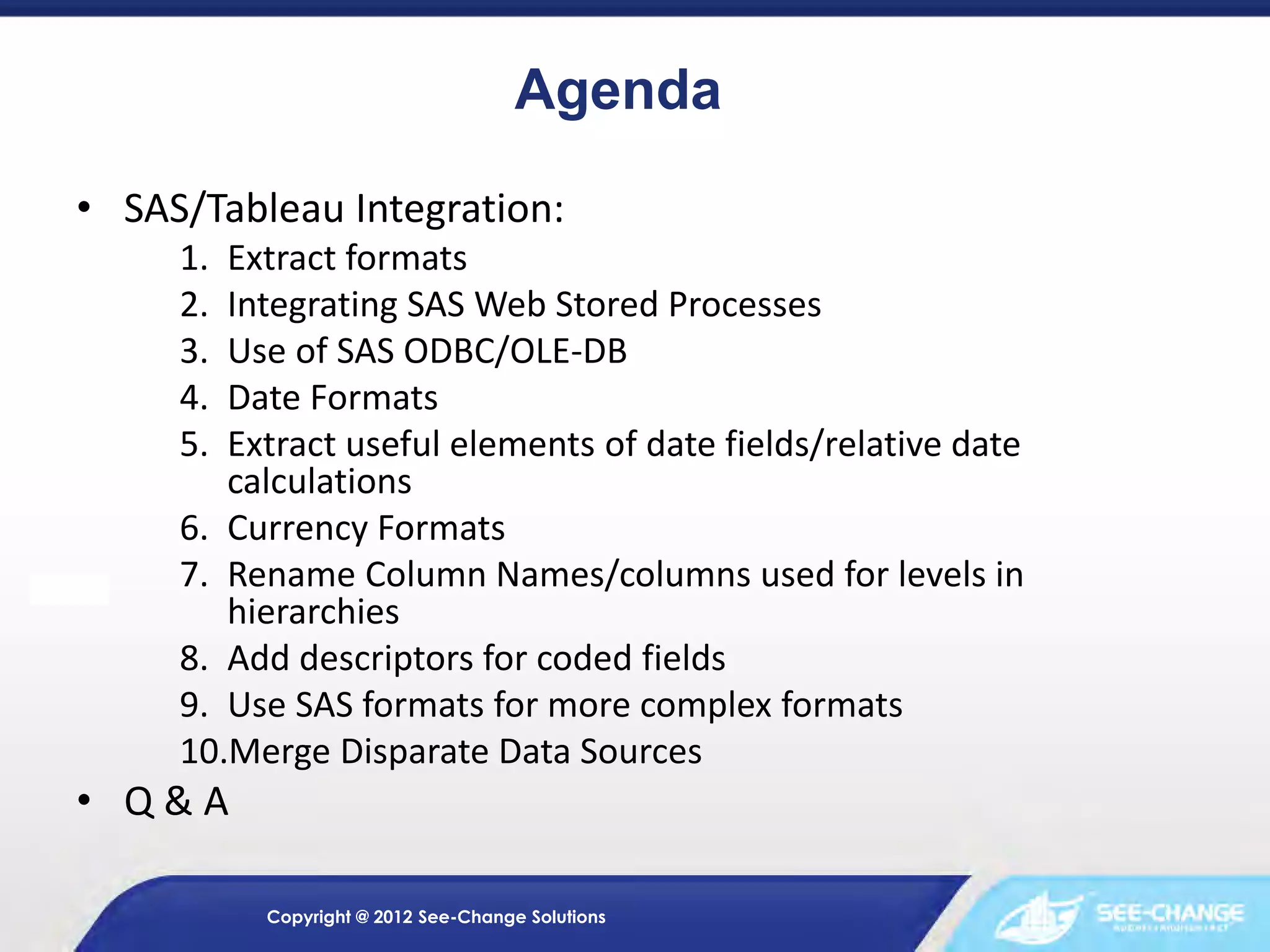 Agenda
• SAS/Tableau Integration:
1.
2.
3.
4.
5.

Extract formats
Integrating SAS Web Stored Processes
Use of SAS ODBC/OLE-DB
Date Formats
Extract useful elements of date fields/relative date
calculations
6. Currency Formats
7. Rename Column Names/columns used for levels in
hierarchies
8. Add descriptors for coded fields
9. Use SAS formats for more complex formats
10.Merge Disparate Data Sources

• Q&A
Copyright @ 2012 See-Change Solutions

 