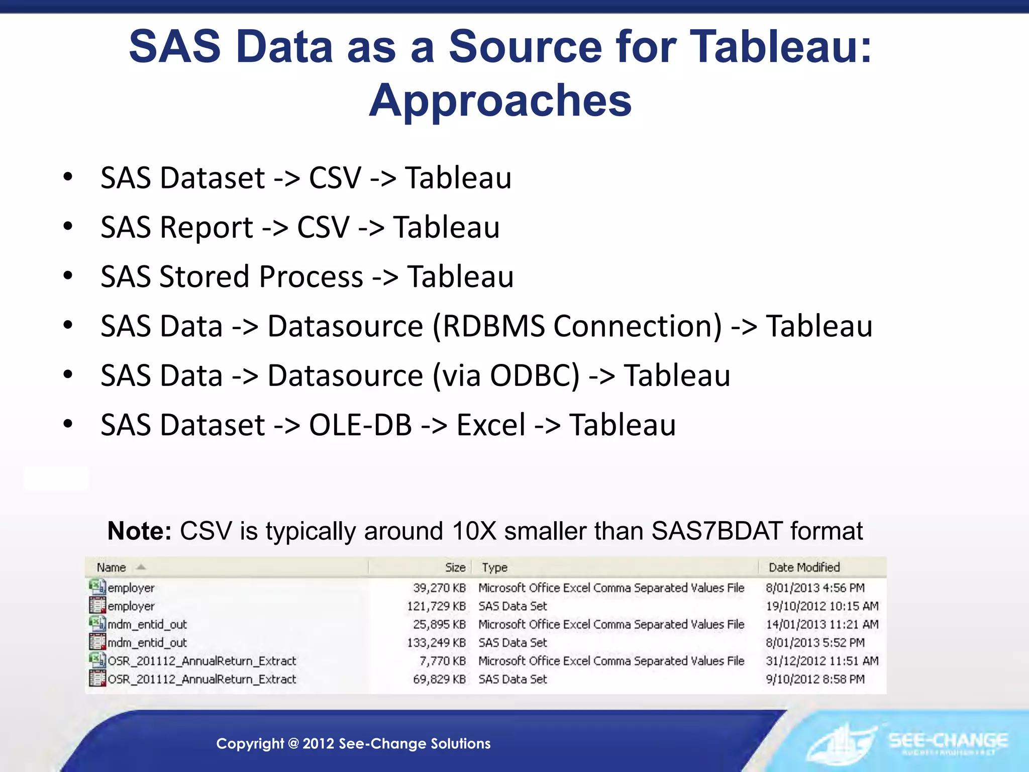 SAS Data as a Source for Tableau:
Approaches
•
•
•
•
•
•

SAS Dataset -> CSV -> Tableau
SAS Report -> CSV -> Tableau
SAS Stored Process -> Tableau
SAS Data -> Datasource (RDBMS Connection) -> Tableau
SAS Data -> Datasource (via ODBC) -> Tableau
SAS Dataset -> OLE-DB -> Excel -> Tableau
Note: CSV is typically around 10X smaller than SAS7BDAT format

Copyright @ 2012 See-Change Solutions

 