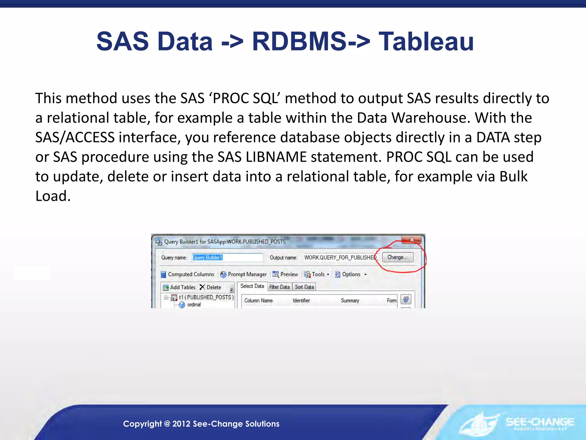 SAS Data -> RDBMS-> Tableau
This method uses the SAS ‘PROC SQL’ method to output SAS results directly to
a relational table, for example a table within the Data Warehouse. With the
SAS/ACCESS interface, you reference database objects directly in a DATA step
or SAS procedure using the SAS LIBNAME statement. PROC SQL can be used
to update, delete or insert data into a relational table, for example via Bulk
Load.

Copyright @ 2012 See-Change Solutions

 