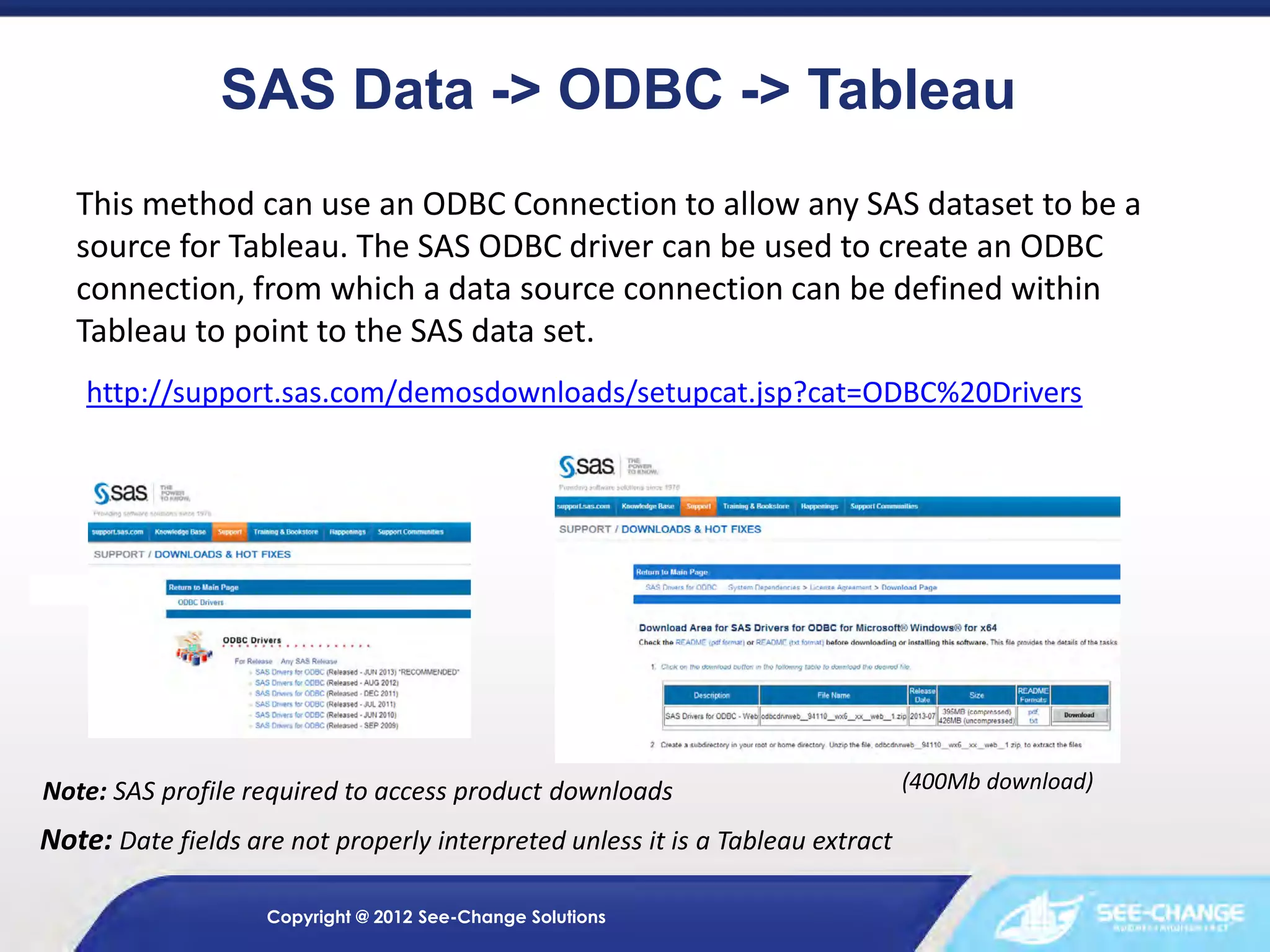 SAS Data -> ODBC -> Tableau
This method can use an ODBC Connection to allow any SAS dataset to be a
source for Tableau. The SAS ODBC driver can be used to create an ODBC
connection, from which a data source connection can be defined within
Tableau to point to the SAS data set.
http://support.sas.com/demosdownloads/setupcat.jsp?cat=ODBC%20Drivers

Note: SAS profile required to access product downloads

Note: Date fields are not properly interpreted unless it is a Tableau extract
Copyright @ 2012 See-Change Solutions

(400Mb download)

 