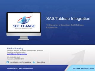SAS/Tableau Integration
10 Steps for a Seamless SAS/Tableau
Experience

Patrick Spedding
Strategic Advisor, Business Intelligence & Analytics
See-Change Solutions Ltd
patrick@see-change.com.au
US: (949) 528-6665
Australia: (02) 8005-6148
au.linkedin.com/in/spedding

Copyright @ 2012 See-Change Solutions

@spedding

http://www. see-change.com.au

 