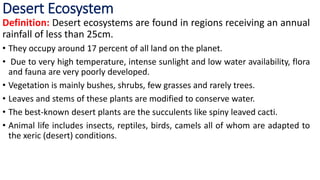 Desert Ecosystem
Definition: Desert ecosystems are found in regions receiving an annual
rainfall of less than 25cm.
• They occupy around 17 percent of all land on the planet.
• Due to very high temperature, intense sunlight and low water availability, flora
and fauna are very poorly developed.
• Vegetation is mainly bushes, shrubs, few grasses and rarely trees.
• Leaves and stems of these plants are modified to conserve water.
• The best-known desert plants are the succulents like spiny leaved cacti.
• Animal life includes insects, reptiles, birds, camels all of whom are adapted to
the xeric (desert) conditions.
 