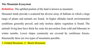 The Mountain Ecosystem
Definition: The uplifted portion of the land is known as mountain.
Mountain lands provide a scattered but diverse array of habitats in which a large
range of plants and animals are found. At higher altitudes harsh environmental
conditions generally prevail, and only treeless alpine vegetation is found. The
animals living here have thick fur coats for prevention from cold and hibernate in
winter months. Lower slopes commonly are covered by coniferous forests.
Structurally there are two types of mountains possible.
1. Folded Mountain 2. Block Mountain
 