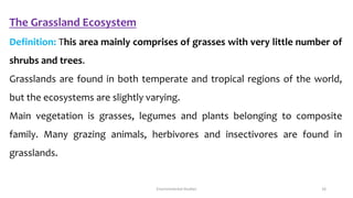 The Grassland Ecosystem
Definition: This area mainly comprises of grasses with very little number of
shrubs and trees.
Grasslands are found in both temperate and tropical regions of the world,
but the ecosystems are slightly varying.
Main vegetation is grasses, legumes and plants belonging to composite
family. Many grazing animals, herbivores and insectivores are found in
grasslands.
Environmental Studies 16
 