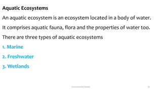 Aquatic Ecosystems
An aquatic ecosystem is an ecosystem located in a body of water.
It comprises aquatic fauna, flora and the properties of water too.
There are three types of aquatic ecosystems
1. Marine
2. Freshwater
3. Wetlands
Environmental Studies 18
 