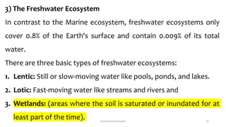 3) The Freshwater Ecosystem
In contrast to the Marine ecosystem, freshwater ecosystems only
cover 0.8% of the Earth's surface and contain 0.009% of its total
water.
There are three basic types of freshwater ecosystems:
1. Lentic: Still or slow-moving water like pools, ponds, and lakes.
2. Lotic: Fast-moving water like streams and rivers and
3. Wetlands: (areas where the soil is saturated or inundated for at
least part of the time). Environmental Studies 20
 