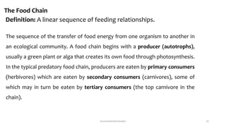The Food Chain
Definition: A linear sequence of feeding relationships.
The sequence of the transfer of food energy from one organism to another in
an ecological community. A food chain begins with a producer (autotrophs),
usually a green plant or alga that creates its own food through photosynthesis.
In the typical predatory food chain, producers are eaten by primary consumers
(herbivores) which are eaten by secondary consumers (carnivores), some of
which may in turn be eaten by tertiary consumers (the top carnivore in the
chain).
Environmental Studies 22
 