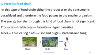 3. Parasitic food chain
In this type of food chain either the producer or the consumer is
parasitized and therefore the food passes to the smaller organism.
The energy transfer through this kind of food chain is not significant.
Producer→ Herbivores→ Parasite→ Hyper parasites
Trees→ Fruit eating birds→ Lice and bugs→ Bacteria and fungi
Environmental Studies 26
 