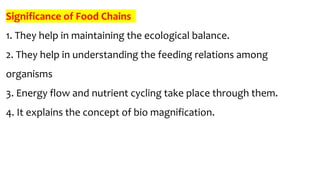 Significance of Food Chains
1. They help in maintaining the ecological balance.
2. They help in understanding the feeding relations among
organisms
3. Energy flow and nutrient cycling take place through them.
4. It explains the concept of bio magnification.
 