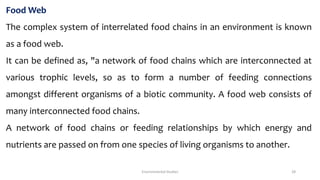 Food Web
The complex system of interrelated food chains in an environment is known
as a food web.
It can be defined as, "a network of food chains which are interconnected at
various trophic levels, so as to form a number of feeding connections
amongst different organisms of a biotic community. A food web consists of
many interconnected food chains.
A network of food chains or feeding relationships by which energy and
nutrients are passed on from one species of living organisms to another.
Environmental Studies 28
 