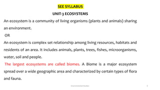 SEE SYLLABUS
UNIT-3 ECOSYSTEMS
An ecosystem is a community of living organisms (plants and animals) sharing
an environment.
OR
An ecosystem is complex set relationship among living resources, habitats and
residents of an area. It includes animals, plants, trees, fishes, microorganisms,
water, soil and people.
The largest ecosystems are called biomes. A Biome is a major ecosystem
spread over a wide geographic area and characterized by certain types of flora
and fauna.
Environmental Studies 3
 