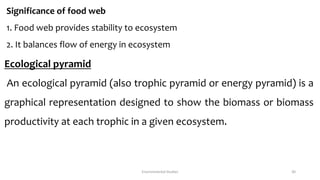 Significance of food web
1. Food web provides stability to ecosystem
2. It balances flow of energy in ecosystem
Ecological pyramid
An ecological pyramid (also trophic pyramid or energy pyramid) is a
graphical representation designed to show the biomass or biomass
productivity at each trophic in a given ecosystem.
Environmental Studies 30
 