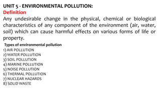 UNIT 5 - ENVIRONMENTAL POLLUTION:
Definition
Any undesirable change in the physical, chemical or biological
characteristics of any component of the environment (air, water,
soil) which can cause harmful effects on various forms of life or
property.
Types of environmental pollution
1) AIR POLLUTION
2) WATER POLLUTION
3) SOIL POLLUTION
4) MARINE POLLUTION
5) NOISE POLLUTION
6) THERMAL POLLUTION
7) NUCLEAR HAZARDS
8) SOLID WASTE
 
