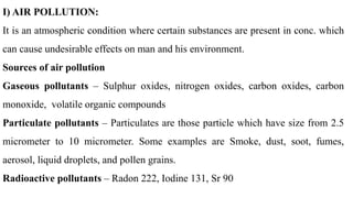 I) AIR POLLUTION:
It is an atmospheric condition where certain substances are present in conc. which
can cause undesirable effects on man and his environment.
Sources of air pollution
Gaseous pollutants – Sulphur oxides, nitrogen oxides, carbon oxides, carbon
monoxide, volatile organic compounds
Particulate pollutants – Particulates are those particle which have size from 2.5
micrometer to 10 micrometer. Some examples are Smoke, dust, soot, fumes,
aerosol, liquid droplets, and pollen grains.
Radioactive pollutants – Radon 222, Iodine 131, Sr 90
 