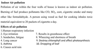 Indoor Air pollution
Pollution of air within the four walls of house is known as indoor air pollution.
Burning of fuel produce pollutants like CO, SO2, soot, cigarette smoke and many
other like formaldehyde. A person using wood as fuel for cooking inhales toxic
material equivalent to 20 packets of cigarette a day.
Effects of air pollution
1.Human respiratory infection
2. Eye irritation 7. Results in greenhouse effect
3. headaches, fatigue 8. Wheezing and shortness of breath
4. Lung cancer 9. Destroy chlorophyll and affect photosynthesis
5. Asthma 10. Dropping of leaf
6. Causes acid rain
 