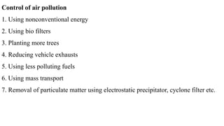 Control of air pollution
1. Using nonconventional energy
2. Using bio filters
3. Planting more trees
4. Reducing vehicle exhausts
5. Using less polluting fuels
6. Using mass transport
7. Removal of particulate matter using electrostatic precipitator, cyclone filter etc.
 