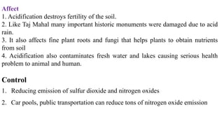 Affect
1. Acidification destroys fertility of the soil.
2. Like Taj Mahal many important historic monuments were damaged due to acid
rain.
3. It also affects fine plant roots and fungi that helps plants to obtain nutrients
from soil
4. Acidification also contaminates fresh water and lakes causing serious health
problem to animal and human.
Control
1. Reducing emission of sulfur dioxide and nitrogen oxides
2. Car pools, public transportation can reduce tons of nitrogen oxide emission
 