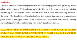 Mechanism
The solar spectrum of electromagnetic waves includes energy packed heat generating waves
called radiation waves. While radiation are received by earth from sun, some solar radiation
absorbed by earth surface and some of them reflected back to space without causing any harm.
But some of the IR radiation while reflecting back from earth surface are traped by green house
gases present in the upper surface of the atmosphere and re-reflected back to earth causing
increase temperature of the earth surface. This is known as global warming.
NOTE: ABOVE MENTIONED MECHANISM IS QUALITATIVE IN NATURE INTRESTED
STUDENT CAN STUDY DETAILE MECHANISM OF SHORT & LONG IR RADIATION
AND THEIR BEHAVIOUR WITH GREENHOUSE CLOUD.
 