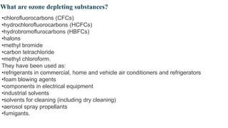 What are ozone depleting substances?
•chlorofluorocarbons (CFCs)
•hydrochlorofluorocarbons (HCFCs)
•hydrobromoflurocarbons (HBFCs)
•halons
•methyl bromide
•carbon tetrachloride
•methyl chloroform.
They have been used as:
•refrigerants in commercial, home and vehicle air conditioners and refrigerators
•foam blowing agents
•components in electrical equipment
•industrial solvents
•solvents for cleaning (including dry cleaning)
•aerosol spray propellants
•fumigants.
 
