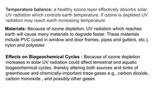 Temperature balance: a healthy ozone layer effectively absorbs solar
UV radiation which controls earth temperature. If ozone is depleted UV
radiation may reach earth increasing temperature
.
Materials: Because of ozone depletion, UV radiation which reaches
earth will cause many materials to degrade faster. These materials
include PVC (used in window and door frames, pipes and gutters, etc.),
nylon and polyester.
Effects on Biogeochemical Cycles : Because of ozone depletion
increases in solar UV radiation could affect terrestrial and aquatic
biogeochemical cycles, thereby altering both sources and sinks of
greenhouse and chemically-important trace gases e.g., carbon dioxide,
carbon monoxide , and possibly other gases
 
