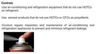 Use air-conditioning and refrigeration equipment that do not use HCFCs
as refrigerant.
Controls
Use aerosol products that do not use HCFCs or CFCs as propellants
Conduct regular inspection and maintenance of air-conditioning and
refrigeration appliances to prevent and minimize refrigerant leakage
 