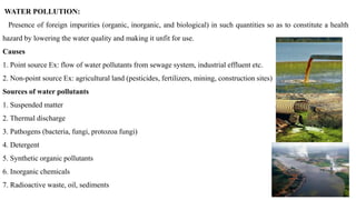WATER POLLUTION:
Presence of foreign impurities (organic, inorganic, and biological) in such quantities so as to constitute a health
hazard by lowering the water quality and making it unfit for use.
Causes
1. Point source Ex: flow of water pollutants from sewage system, industrial effluent etc.
2. Non-point source Ex: agricultural land (pesticides, fertilizers, mining, construction sites)
Sources of water pollutants
1. Suspended matter
2. Thermal discharge
3. Pathogens (bacteria, fungi, protozoa fungi)
4. Detergent
5. Synthetic organic pollutants
6. Inorganic chemicals
7. Radioactive waste, oil, sediments
 