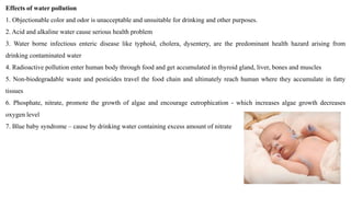 Effects of water pollution
1. Objectionable color and odor is unacceptable and unsuitable for drinking and other purposes.
2. Acid and alkaline water cause serious health problem
3. Water borne infectious enteric disease like typhoid, cholera, dysentery, are the predominant health hazard arising from
drinking contaminated water
4. Radioactive pollution enter human body through food and get accumulated in thyroid gland, liver, bones and muscles
5. Non-biodegradable waste and pesticides travel the food chain and ultimately reach human where they accumulate in fatty
tissues
6. Phosphate, nitrate, promote the growth of algae and encourage eutrophication - which increases algae growth decreases
oxygen level
7. Blue baby syndrome – cause by drinking water containing excess amount of nitrate
 