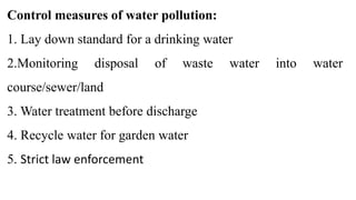 Control measures of water pollution:
1. Lay down standard for a drinking water
2.Monitoring disposal of waste water into water
course/sewer/land
3. Water treatment before discharge
4. Recycle water for garden water
5. Strict law enforcement
 