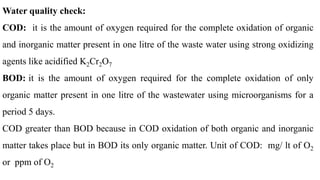 Water quality check:
COD: it is the amount of oxygen required for the complete oxidation of organic
and inorganic matter present in one litre of the waste water using strong oxidizing
agents like acidified K2Cr2O7
BOD: it is the amount of oxygen required for the complete oxidation of only
organic matter present in one litre of the wastewater using microorganisms for a
period 5 days.
COD greater than BOD because in COD oxidation of both organic and inorganic
matter takes place but in BOD its only organic matter. Unit of COD: mg/ lt of O2
or ppm of O2
 