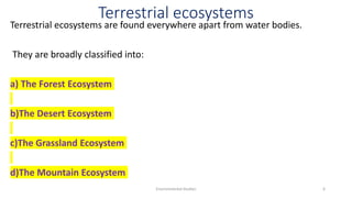 Terrestrial ecosystems
Terrestrial ecosystems are found everywhere apart from water bodies.
They are broadly classified into:
a) The Forest Ecosystem
b)The Desert Ecosystem
c)The Grassland Ecosystem
d)The Mountain Ecosystem
Environmental Studies 6
 