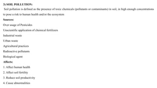 3) SOIL POLLUTION:
Soil pollution is defined as the presence of toxic chemicals (pollutants or contaminants) in soil, in high enough concentrations
to pose a risk to human health and/or the ecosystem
Sources:
Over usage of Pesticides
Unscientific application of chemical fertilizers
Industrial waste
Urban waste
Agricultural practices
Radioactive pollutants
Biological agent
Affects:
1. Affect human health
2. Affect soil fertility
3. Reduce soil productivity
4. Cause abnormalities
 