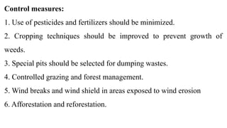 Control measures:
1. Use of pesticides and fertilizers should be minimized.
2. Cropping techniques should be improved to prevent growth of
weeds.
3. Special pits should be selected for dumping wastes.
4. Controlled grazing and forest management.
5. Wind breaks and wind shield in areas exposed to wind erosion
6. Afforestation and reforestation.
 