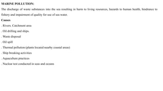 MARINE POLLUTION:
The discharge of waste substances into the sea resulting in harm to living resources, hazards to human health, hindrance to
fishery and impairment of quality for use of sea water.
Causes
. Rivers. Catchment area
. Oil drilling and ships.
. Waste disposal
. Oil spill
. Thermal pollution (plants located nearby coastal areas)
. Ship breaking activities
. Aquaculture practices
. Nuclear test conducted in seas and oceans
 