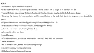 Affects:
. Disturb entire aquatic or marine ecosystem
. Oil has suffocation effect on most aquatic animals. Smaller animals can be caught in oil envelope and die
. Thermal Pollution may increase the temp of water and Dissolved Oxygen may be depleted which causes danger.
. There may be chances for bioaccumulation and bio magnification in the food chain due to the disposal of non-degradable
wastes
. Oil promotes anaerobic conditions by preventing diffusion of oxygen from air
. Disposal of radioactive wastes cause chronic, acute and genetic damage
. Affects the recreational activity along the beaches
. Affect sensitive flora and fauna
. Loss of buoyancy
. Affect phytoplankton, zooplankton, algal species, coral reefs, fish, birds and mammals.
Control measures:-
. Ban to dump the toxic, hazards waste and sewage sludge.
. Minimize coastal developmental activities
. Oil ballast should not be dumped into sea.
 