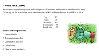 5) NOISE POLLUTION:
Sound is mechanical energy from a vibrating source Unpleasant and unwanted sound is called noise.
Following are the permissible noise level in decibel (dB). Loud noise banned from 10PM to 6 PM.
Day 75
Night 70
Industrial 65
Commercial 55
Residential 55
Sources of noise pollution:
1. Industrial units
2. Transportation modes
3. Construction activities
4. Celebrations
5. Electric home appliances
 