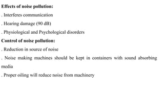 Effects of noise pollution:
. Interferes communication
. Hearing damage (90 dB)
. Physiological and Psychological disorders
Control of noise pollution:
. Reduction in source of noise
. Noise making machines should be kept in containers with sound absorbing
media
. Proper oiling will reduce noise from machinery
 