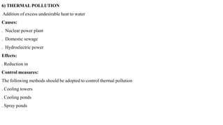 6) THERMAL POLLUTION
Addition of excess undesirable heat to water
Causes:
. Nuclear power plant
. Domestic sewage
. Hydroelectric power
Effects:
. Reduction in
Control measures:
The following methods should be adopted to control thermal pollution
. Cooling towers
. Cooling ponds
. Spray ponds
 