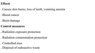 Effects
. Causes skin burns, loss of teeth, vomiting anemia
. Blood cancer
. Brain damage
Control measures
. Radiation exposure protection
. Radiation contamination protection
. Controlled area
. Disposal of radioactive waste
 