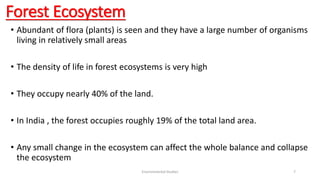 Forest Ecosystem
• Abundant of flora (plants) is seen and they have a large number of organisms
living in relatively small areas
• The density of life in forest ecosystems is very high
• They occupy nearly 40% of the land.
• In India , the forest occupies roughly 19% of the total land area.
• Any small change in the ecosystem can affect the whole balance and collapse
the ecosystem
Environmental Studies 7
 
