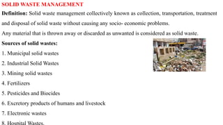 SOLID WASTE MANAGEMENT
Definition: Solid waste management collectively known as collection, transportation, treatment
and disposal of solid waste without causing any socio- economic problems.
Any material that is thrown away or discarded as unwanted is considered as solid waste.
Sources of solid wastes:
1. Municipal solid wastes
2. Industrial Solid Wastes
3. Mining solid wastes
4. Fertilizers
5. Pesticides and Biocides
6. Excretory products of humans and livestock
7. Electronic wastes
 