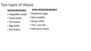 Two types of Waste
BIODEGRADABLE
• Vegetable waste
• Food waste
• Tea leaves
• Egg shells
• Dry leaves
NON-BIODEGRADABLE
• Polythene bags
• Glass bottles
• Scrap metal
• Tins, cans etc
• Electronic waste
 