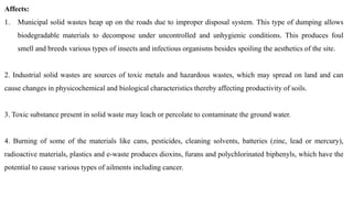 Affects:
1. Municipal solid wastes heap up on the roads due to improper disposal system. This type of dumping allows
biodegradable materials to decompose under uncontrolled and unhygienic conditions. This produces foul
smell and breeds various types of insects and infectious organisms besides spoiling the aesthetics of the site.
2. Industrial solid wastes are sources of toxic metals and hazardous wastes, which may spread on land and can
cause changes in physicochemical and biological characteristics thereby affecting productivity of soils.
3. Toxic substance present in solid waste may leach or percolate to contaminate the ground water.
4. Burning of some of the materials like cans, pesticides, cleaning solvents, batteries (zinc, lead or mercury),
radioactive materials, plastics and e-waste produces dioxins, furans and polychlorinated biphenyls, which have the
potential to cause various types of ailments including cancer.
 