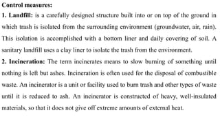 Control measures:
1. Landfill: is a carefully designed structure built into or on top of the ground in
which trash is isolated from the surrounding environment (groundwater, air, rain).
This isolation is accomplished with a bottom liner and daily covering of soil. A
sanitary landfill uses a clay liner to isolate the trash from the environment.
2. Incineration: The term incinerates means to slow burning of something until
nothing is left but ashes. Incineration is often used for the disposal of combustible
waste. An incinerator is a unit or facility used to burn trash and other types of waste
until it is reduced to ash. An incinerator is constructed of heavy, well-insulated
materials, so that it does not give off extreme amounts of external heat.
 